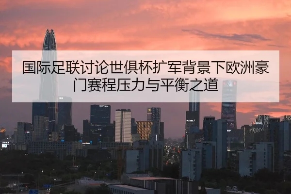 国际足联讨论世俱杯扩军背景下欧洲豪门赛程压力与平衡之道