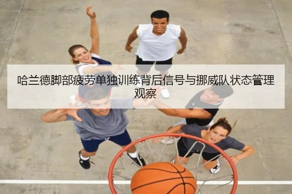哈兰德脚部疲劳单独训练背后信号与挪威队状态管理观察